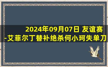 2024年09月07日 友谊赛-艾菲尔丁替补绝杀何小珂失单刀 U21国足1-0马来西亚U20